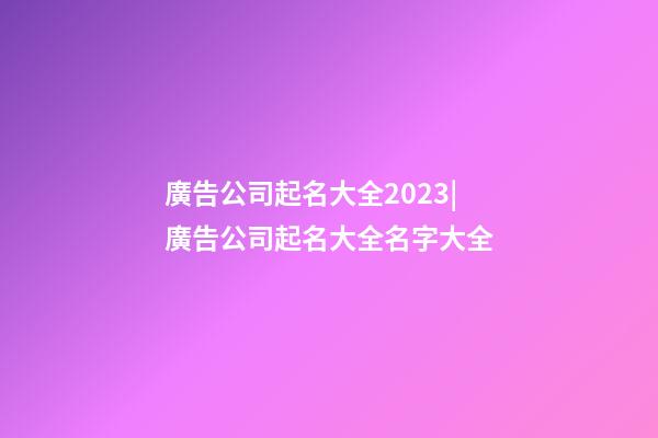 廣告公司起名大全2023|廣告公司起名大全名字大全-第1張-公司起名-玄機派